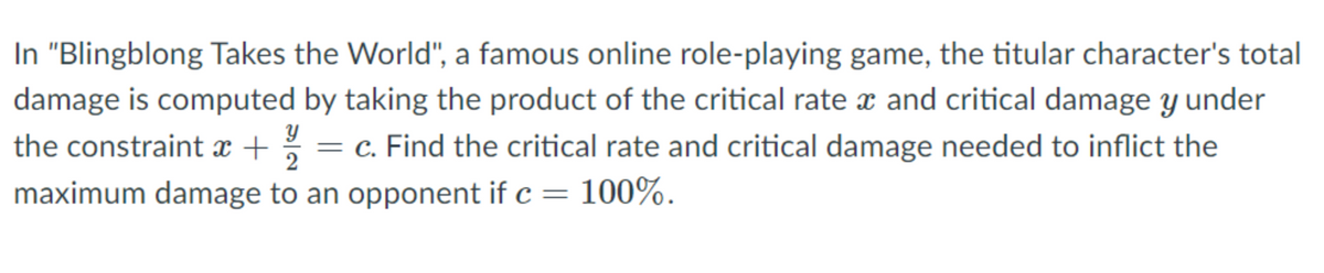 In "Blingblong Takes the World", a famous online role-playing game, the titular character's total
damage is computed by taking the product of the critical rate x and critical damage y under
the constraint x + %
maximum damage to an opponent if c = 100%.
= c. Find the critical rate and critical damage needed to inflict the
