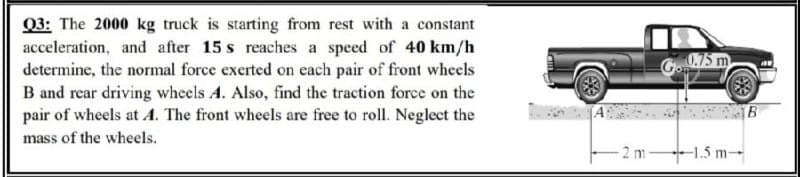 Q3: The 2000 kg truck is starting from rest with a constant
acceleration, and after 15 s reaches a speed of 40 km/h
determine, the normal force exerted on each pair of front wheels
B and rear driving wheels A. Also, find the traction force on the
pair of wheels at A. The front wheels are free to roll. Neglect the
G75 m
mass of the wheels.
2 m 1.5 m-
