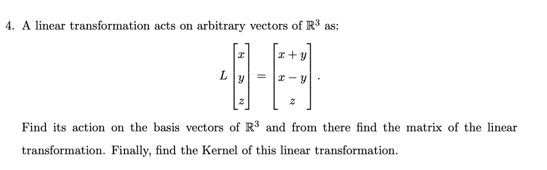 4. A linear transformation acts on arbitrary vectors of R³ as:
x + y
L
х — у
Find its action on the basis vectors of R3 and from there find the matrix of the linear
transformation. Finally, find the Kernel of this linear transformation.
