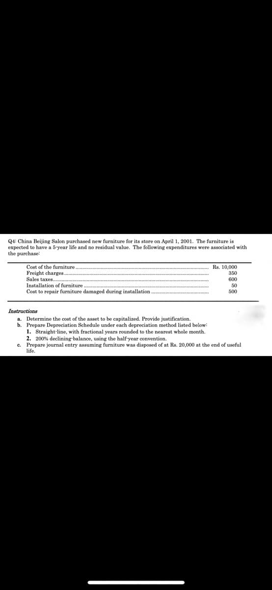 Q4: China Beijing Salon purchased new furniture for its store on April 1, 2001. The furniture is
expected to have a 5-year life and no residual value. The following expenditures were associated with
the purchase:
Cost of the furniture.
Freight charges
Sales taxes.
Rs. 10,000
350
600
Installation of furniture
50
500
Cost to repair furniture damaged during installation
Instructions
Determine the cost of the asset to be capitalized. Provide justification.
b. Prepare Depreciation Schedule under each depreciation method listed below:
1. Straight-line, with fractional years rounded to the nearest whole month.
2. 200% declining-balance, using the half-year convention.
c. Prepare journal entry assuming furniture was disposed of at Rs. 20,000 at the end of useful
life.

