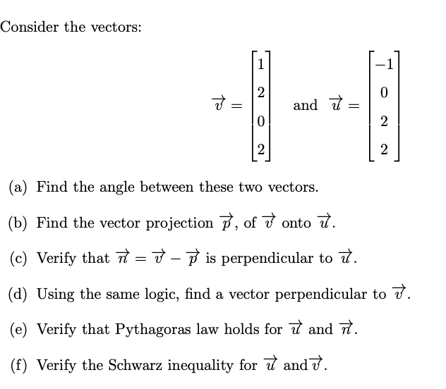 Consider the vectors:
1
2
and t
2
2
2
(a) Find the angle between these two vectors.
(b) Find the vector projection 7, of v onto t.
(c) Verify that = 7 - P is perpendicular to t.
(d) Using the same logic, find a vector perpendicular to v.
(e) Verify that Pythagoras law holds for t and t.
(f) Verify the Schwarz inequality for d and .
