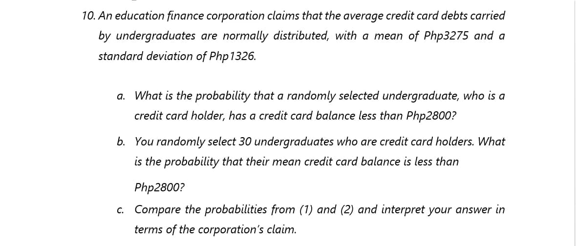 10. An education finance corporation claims that the average credit card debts carried
by undergraduates are normally distributed, with a mean of Php3275 and a
standard deviation of Php1326.
a. What is the probability that a randomly selected undergraduate, who is a
credit card holder, has a credit card balance less than Php2800?
b. You randomly select 30 undergraduates who are credit card holders. What
is the probability that their mean credit card balance is less than
Php2800?
c. Compare the probabilities from (1) and (2) and interpret your answer in
terms of the corporation's claim.
