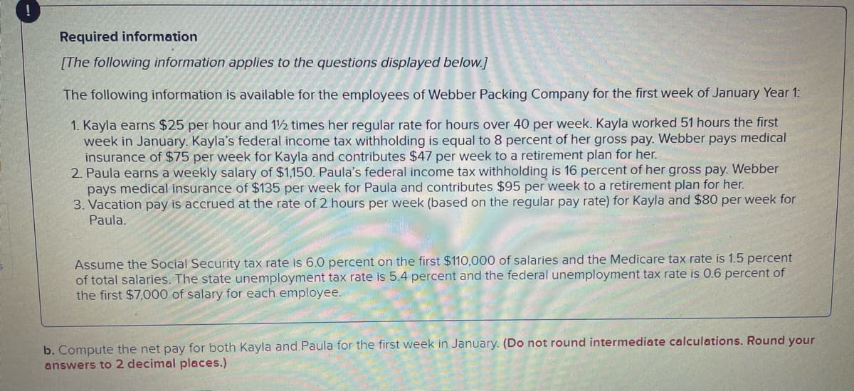 Required information
[The following information applies to the questions displayed below.]
The following information is available for the employees of Webber Packing Company for the first week of January Year 1:
1. Kayla earns $25 per hour and 1½ times her regular rate for hours over 40 per week. Kayla worked 51 hours the first
week in January. Kayla's federal income tax withholding is equal to 8 percent of her gross pay. Webber pays medical
insurance of $75 per week for Kayla and contributes $47 per week to a retirement plan for her.
2. Paula earns a weekly salary of $1,150. Paula's federal income tax withholding is 16 percent of her gross pay. Webber
pays medical insurance of $135 per week for Paula and contributes $95 per week to a retirement plan for her.
3. Vacation pay is accrued at the rate of 2 hours per week (based on the regular pay rate) for Kayla and $80 per week for
Paula.
Assume the Social Security tax rate is 6.0 percent on the first $110,000 of salaries and the Medicare tax rate is 1.5 percent
of total salaries. The state unemployment tax rate is 5.4 percent and the federal unemployment tax rate is 0.6 percent of
the first $7,000 of salary for each employee.
b. Compute the net pay for both Kayla and Paula for the first week in January. (Do not round intermediate calculations. Round your
answers to 2 decimal places.)