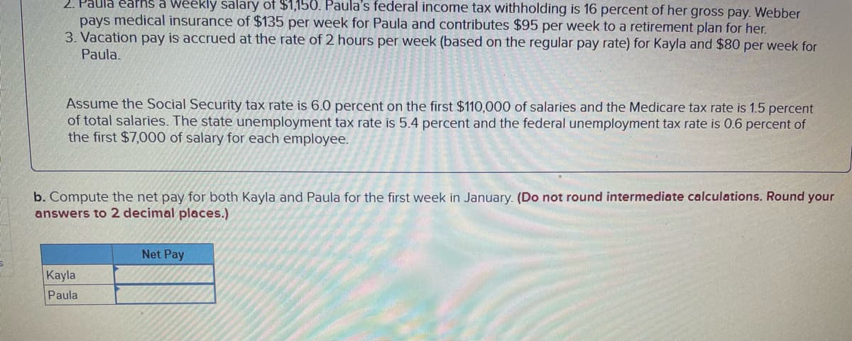 2. Paula earns a weekly salary of $1,150. Paula's federal income tax withholding is 16 percent of her gross pay. Webber
pays medical insurance of $135 per week for Paula and contributes $95 per week to a retirement plan for her.
3. Vacation pay is accrued at the rate of 2 hours per week (based on the regular pay rate) for Kayla and $80 per week for
Paula.
Assume the Social Security tax rate is 6.0 percent on the first $110,000 of salaries and the Medicare tax rate is 1.5 percent
of total salaries. The state unemployment tax rate is 5.4 percent and the federal unemployment tax rate is 0.6 percent of
the first $7,000 of salary for each employee.
b. Compute the net pay for both Kayla and Paula for the first week in January. (Do not round intermediate calculations. Round your
answers to 2 decimal places.)
Kayla
Paula
Net Pay