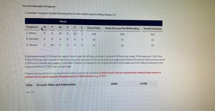 Current Attempt in Progress
Cullumber Company has the following data for the weekly payroll ending January 31
Employee M T
L Helton
8
8
R. Kenseth
8
D. Tavaras
9
8
10
Hours
W
Jan 31
10
8
8
T F
8
8
8
10
8
9
5
3
3
0
Date Account Titles and Explanation
Hourly Rate
$10
12
15
Federal Income Tax Withholding
$34
37
50
Health Insurance
Debit
10
Employees are paid 1% times the regular hourly rate for all hours worked in excess of 40 hours per week FICA taxes are 7.65% (the
7.65% FICA tax rate consists of the Social Security tax rate of 6.2% on salaries and wages up to $128.400 and the Medicare tax rate of
1.45% on all salaries and wages). Cullumber Company is subject to 5.4% state unemployment taxes and 0.6% federal unemployment
taxes on the first $7,000 of gross earnings
$10
Prepare the journal entry to record Cullumber's payroll tax expense. (Credit account titles are automatically indented when amount is
entered. Do not indent manually. Round answers to 2 decimal places, eg. 15.25)
Credit
25
25