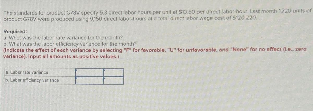 The standards for product G78V specify 5.3 direct labor-hours per unit at $13.50 per direct labor-hour. Last month 1,720 units of
product G78V were produced using 9,150 direct labor-hours at a total direct labor wage cost of $120,220.
Required:
a. What was the labor rate variance for the month?
b. What was the labor efficiency variance for the month?
(Indicate the effect of each variance by selecting "F" for favorable, "U" for unfavorable, and "None" for no effect (i.e., zero
variance). Input all amounts as positive values.)
a. Labor rate variance
b. Labor efficiency variance
BALER VETA
ens
Cop
4