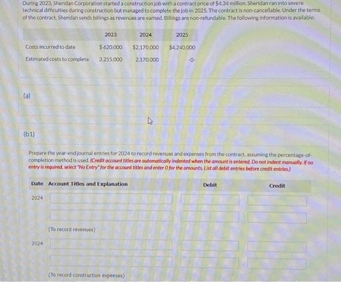 During 2023, Sheridan Corporation started a construction job with a contract price of $4.34 million. Sheridan ran into severe
technical difficulties during construction but managed to complete the job in 2025. The contract is non-cancellable. Under the terms
of the contract, Sheridan sends billings as revenues are earned. Billings are non-refundable. The following information is available:
Costs incurred to date
Estimated costs to complete
(a)
(61)
2023
$620,000
2024
3,255,000
Date Account Titles and Explanation
2024
(To record revenues)
2024
Prepare the year-end journal entries for 2024 to record revenues and expenses from the contract, assuming the percentage-of-
completion method is used. (Credit account titles are automatically indented when the amount is entered. Do not indent manually. If no
entry is required, select "No Entry" for the account titles and enter O for the amounts. List all debit entries before credit entries)
(To record construction expenses)
2025
$2,170,000 $4,240,000
2,170,000
-0-
Debit
Credit