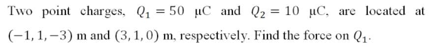 Two point charges, Q1 = 50 µC and Q2 = 10 µC, are located at
(-1,1, –3) m and (3, 1,0) m, respectively. Find the force on Q1.
|
