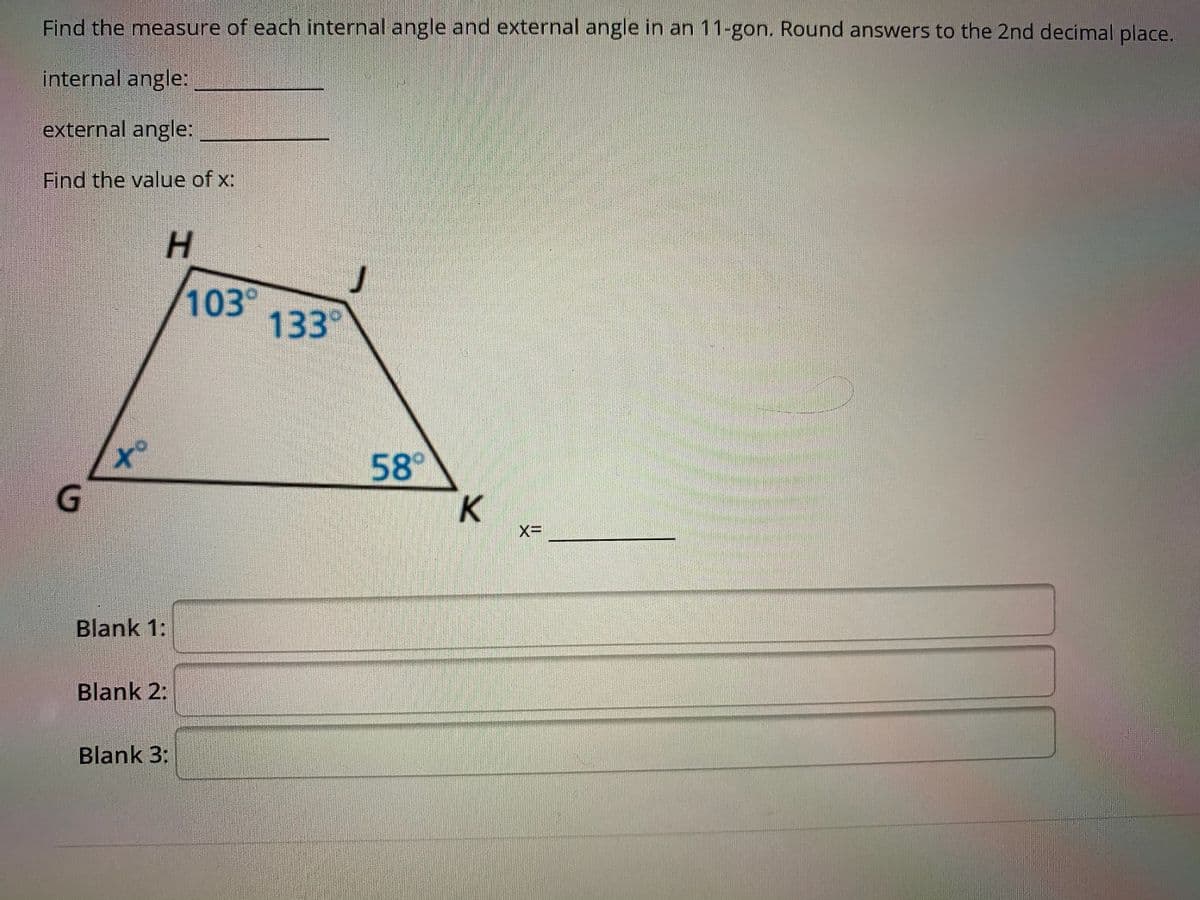 Find the measure of each internal angle and external angle in an 11-gon. Round answers to the 2nd decimal place.
internal angle:
external angle:
Find the value of x:
H.
103
133°
to
58°
K
Blank 1:
Blank 2:
Blank 3:
