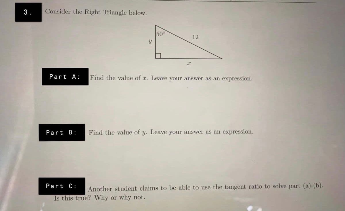 3.
Consider the Right Triangle below.
50°
12
Part A:
Find the value of x. Leave your answer as an expression.
Part B:
Find the value of y. Leave your answer as an expression.
Part C:
Another student claims to be able to use the tangent ratio to solve part (a)-(b).
Is this true? Why or why not.
