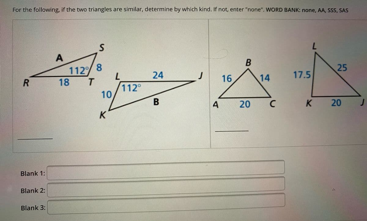 For the following, if the two triangles are similar, determine by which kind. If not, enter "none". WORD BANK: none, AA, SSs, SAS
1.
112 8
7.
T.
25
24
J
16
14
17.5
18
112
10
A
20
K
K 20
K.
Blank 1:
Blank 2:
Blank 3:
イ
