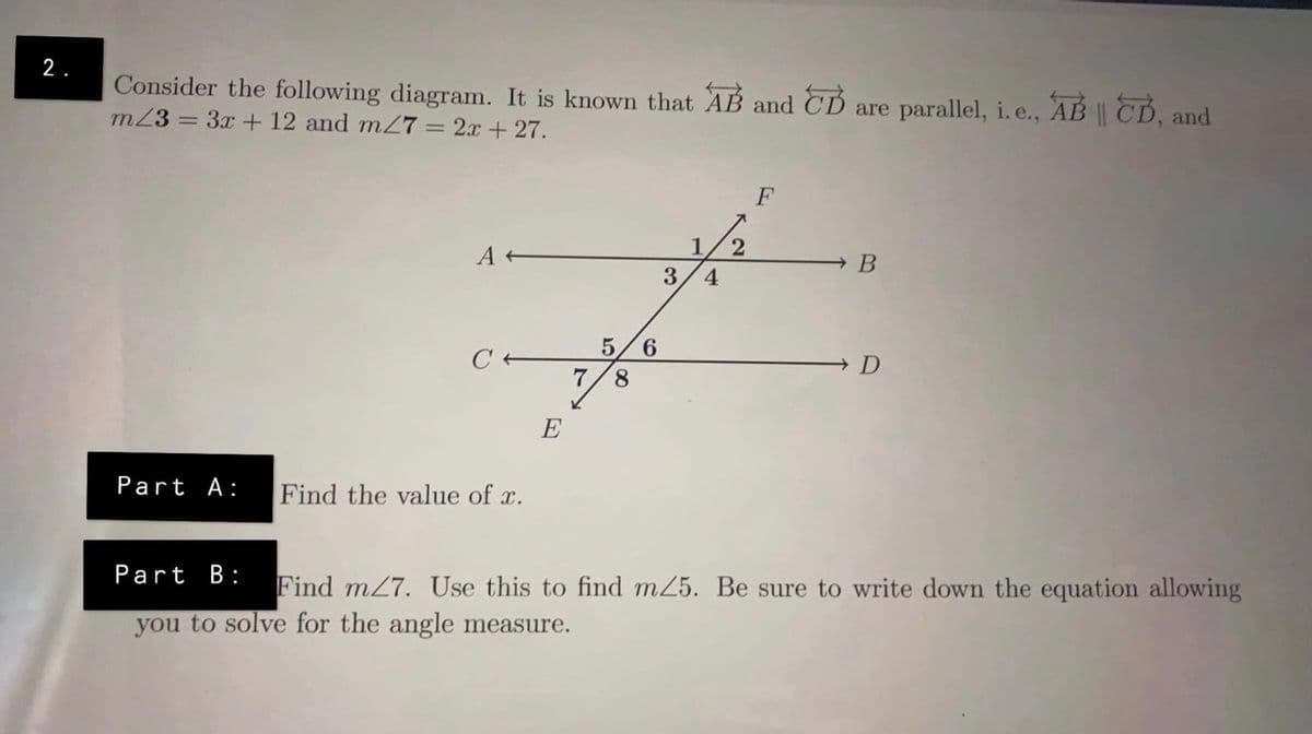 2.
Consider the following diagram. It is known that AB and CD are parallel, i. e., AB || CD, and
m23 = 3x + 12 and mZ7 = 2x + 27.
F
1/2
3/4
A
B
C +
5/6
7/8
D
E
Part A:
Find the value of r.
Part B:
Find m27. Use this to find m25. Be sure to write down the equation allowing
you to solve for the angle measure.
