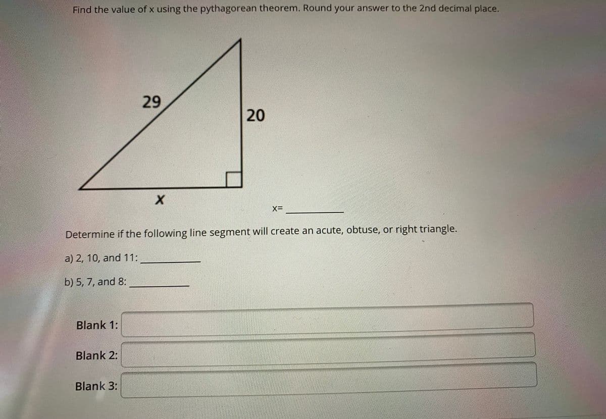 Find the value of x using the pythagorean theorem. Round your answer to the 2nd decimal place.
29
20
XD
Determine if the following line segment will create an acute, obtuse, or right triangle.
a) 2, 10, and 11:
b) 5, 7, and 8:
Blank 1:
Blank 2:
Blank 3:
