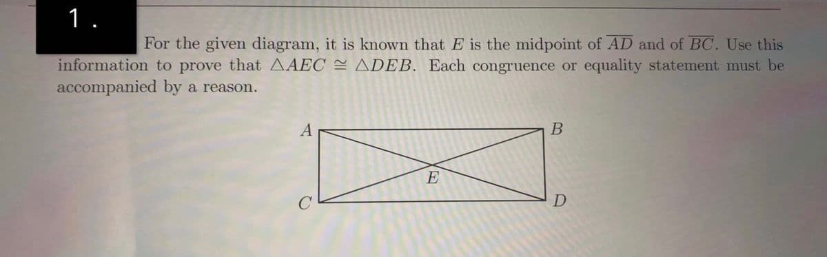 1.
For the given diagram, it is known that E is the midpoint of AD and of BC. Use this
information to prove that AAEC = ADEB. Each congruence or equality statement must be
accompanied by a reason.
A
В
E
C
