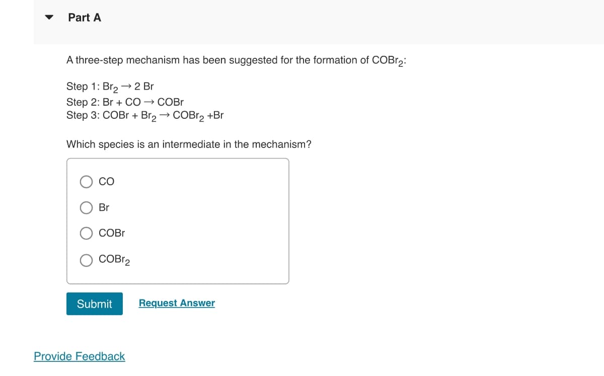 Part A
A three-step mechanism has been suggested for the formation of COBr₂:
Step 1: Br₂ → 2 Br
Step 2: Br + CO → COBr
Step 3: COBr + Br₂ → COBr₂ +Br
Which species is an intermediate in the mechanism?
CO
Br
COBr
COBr2
Submit
Provide Feedback
Request Answer