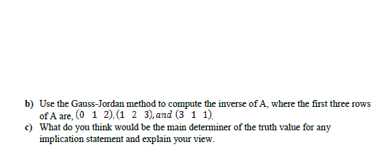 b) Use the Gauss-Jordan method to compute the inverse of A, where the first three rows
of A are, (0 1 2), (1 2 3), and (3 1 1).
c) What do you think would be the main determiner of the truth value for any
implication statement and explain your view.
