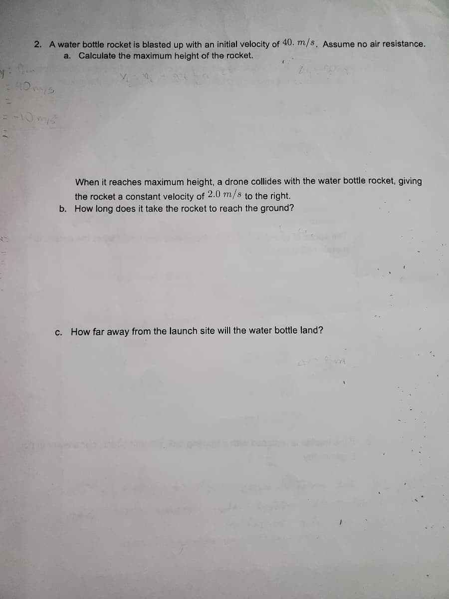 2. A water bottle rocket is blasted up with an initial velocity of 40. m/s. Assume no air resistance.
a. Calculate the maximum height of the rocket.
y: 0m
40 mys
=
= -10 mys
When it reaches maximum height, a drone collides with the water bottle rocket, giving
the rocket a constant velocity of 2.0 m/s to the right.
b. How long does it take the rocket to reach the ground?
c. How far away from the launch site will the water bottle land?