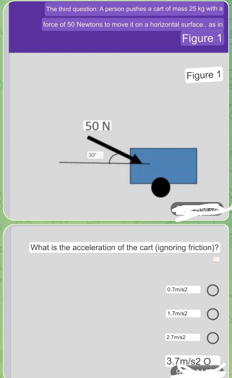 The third question: A person pushes a cart of mass 25 kg with a
force of 50 Newtons to move it on a horizontal surface.. as in
Figure 1
Figure 1
50 N
30°
What is the acceleration of the cart (ignoring friction)?
0.7m/s2
1.7m/s2
2.7m/s2
3.7m/s2 O
