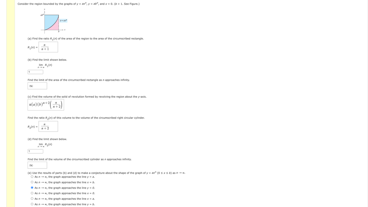 Consider the region bounded by the graphs of y =
ax", y = ab", and x = 0. (b > 1. See Figure.)
ab"
y=ax"
(a) Find the ratio R, (n) of the area of the region to the area of the circumscribed rectangle.
n
R (n) =
n +1
(b) Find the limit shown below.
lim R,(n)
n → 00
1
Find the limit of the area of the circumscribed rectangle as n approaches infinity.
(c) Find the volume of the solid of revolution formed by revolving the region about the y-axis.
a(a)(b)"+2(
n
n+2
Find the ratio R,(n) of this volume to the volume of the circumscribed right circular cylinder.
n
R2(n) =
n + 2
(d) Find the limit shown below.
lim R2(n)
n → 00
1
Find the limit of the volume of the circumscribed cylinder as n approaches infinity.
(e) Use the results of parts (b) and (d) to make a conjecture about the shape of the graph of y = ax" (0 < x < b) as n → o.
O As n → 0, the graph approaches the line y = a.
As n → o, the graph approaches the line x = b.
As n → o, the graph approaches the line y = 0.
As n → o, the graph approaches the line x = 0.
As n → o, the graph approaches the line x = a.
O As n → o, the graph approaches the line y = b.
