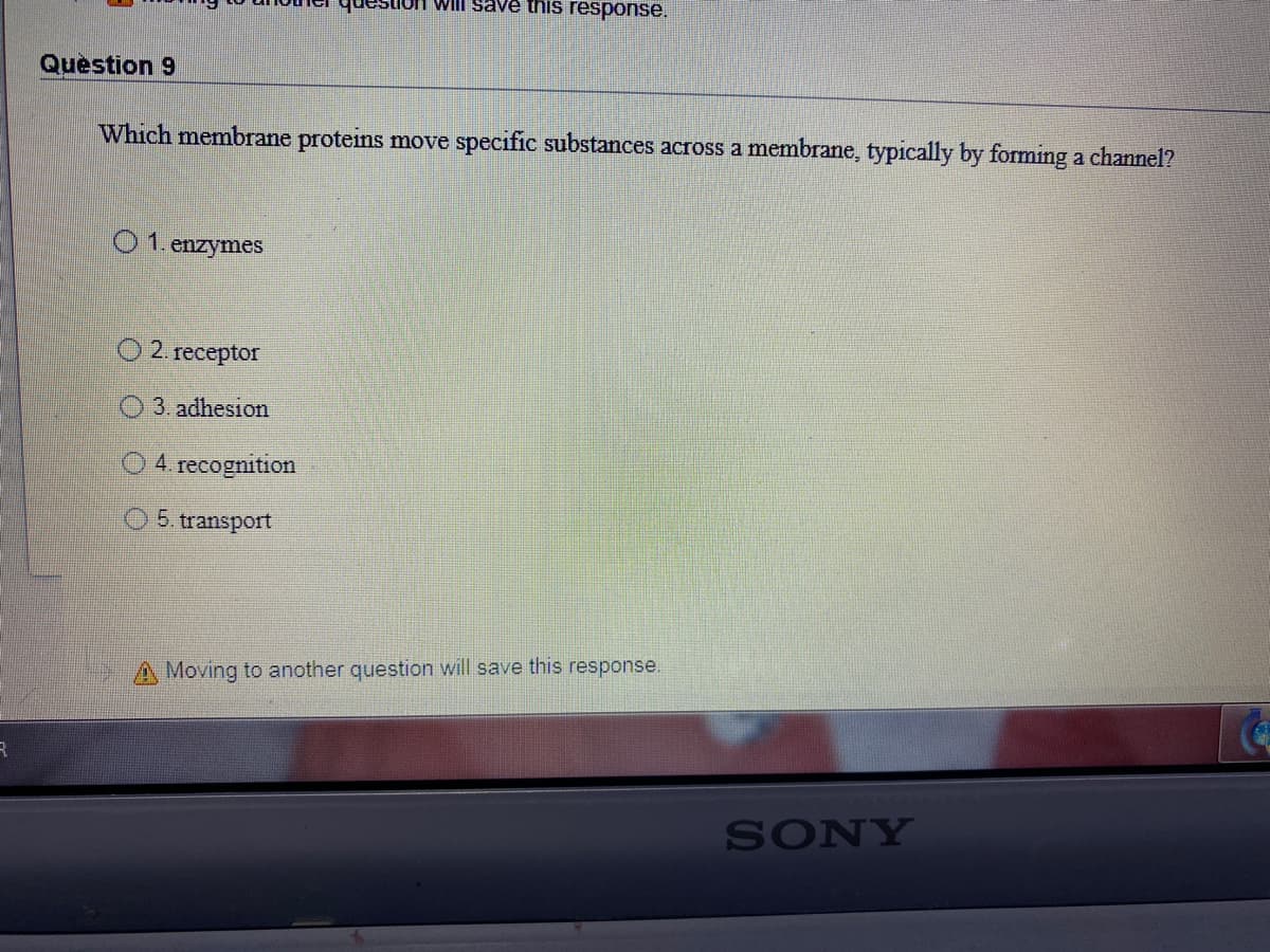 lOH Will save this response.
Question 9
Which membrane proteins move specific substances across a membrane, typically by forming a channel?
01. enzymes
O 2. receptor
3. adhesion
4. recognition
5. transport
A Moving to another question will save this response.
SONY
