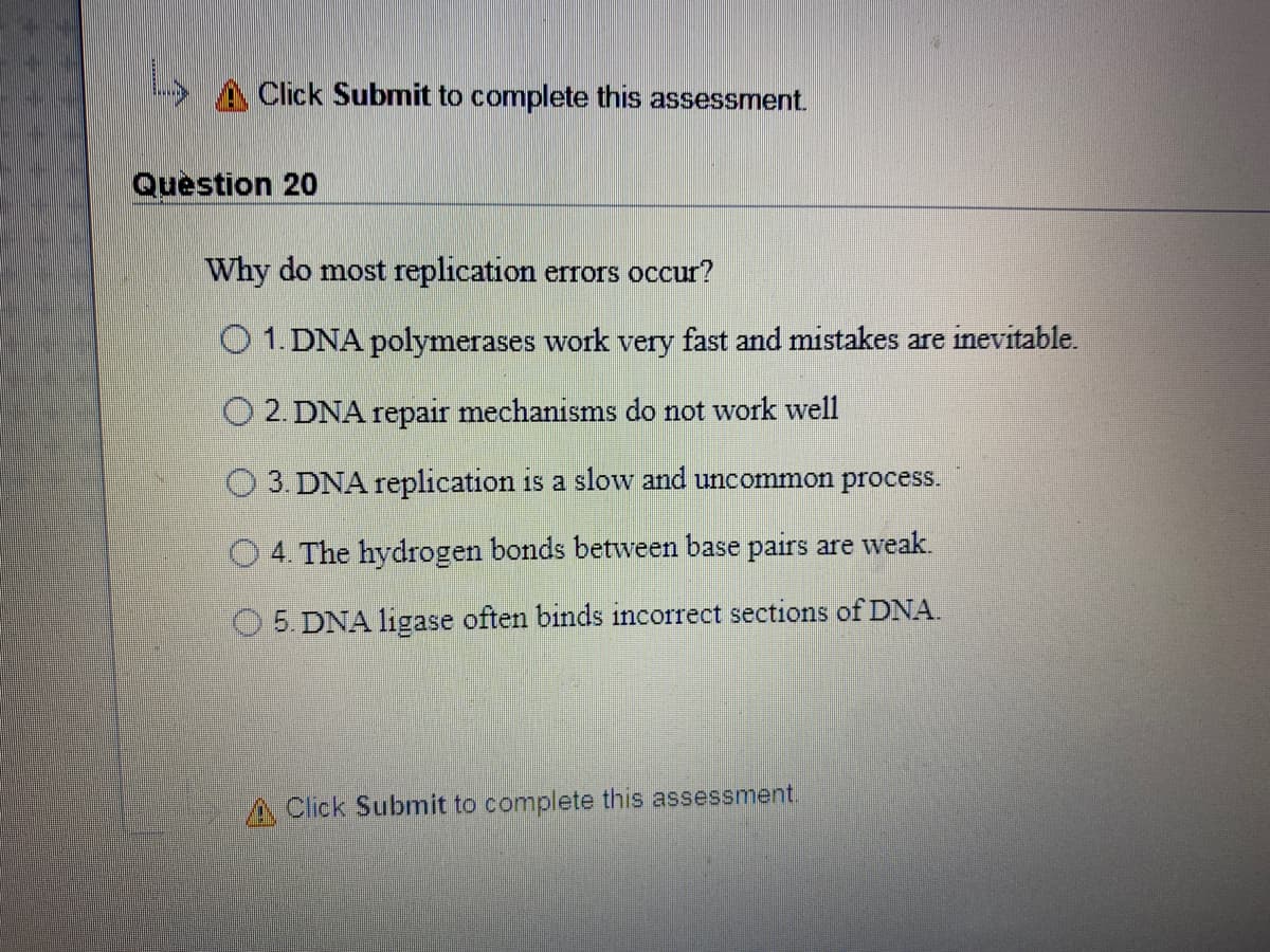 Click Submit to complete this assessment.
Question 20
Why do most replication errors occur?
O 1. DNA polymerases work very fast and mistakes are inevitable.
O 2. DNA repair mechanisms do not work well
O 3. DNA replication is a slow and uncommon process.
O 4. The hydrogen bonds between base pairs are weak.
5. DNA ligase often binds incorrect sections of DNA.
A Click Submit to complete this assessment.
