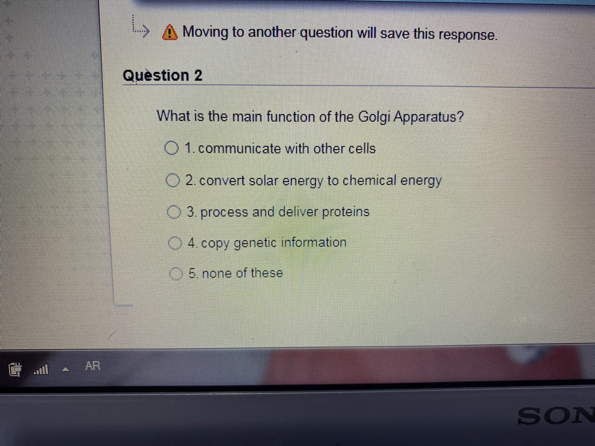 Moving to another question will save this response.
Quèstion 2
What is the main function of the Golgi Apparatus?
O 1.communicate with other cells
O 2.convert solar energy to chemical energy
O 3. process and deliver proteins
4.copy genetic information
5. none of these
AR
SON
