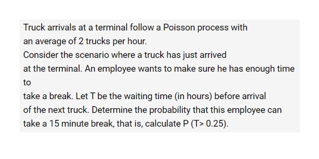 Truck arrivals at a terminal follow a Poisson process with
an average of 2 trucks per hour.
Consider the scenario where a truck has just arrived
at the terminal. An employee wants to make sure he has enough time
to
take a break. Let T be the waiting time (in hours) before arrival
of the next truck. Determine the probability that this employee can
take a 15 minute break, that is, calculate P (T> 0.25).
