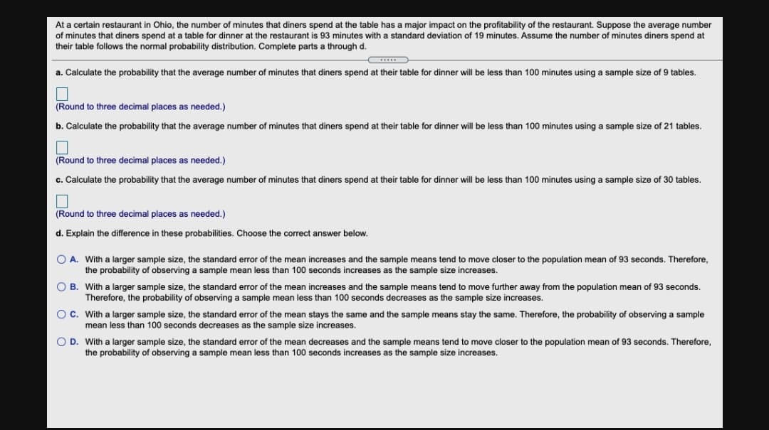 At a certain restaurant in Ohio, the number of minutes that diners spend at the table has a major impact on the profitability of the restaurant. Suppose the average number
of minutes that diners spend at a table for dinner at the restaurant is 93 minutes with a standard deviation of 19 minutes. Assume the number of minutes diners spend at
their table follows the normal probability distribution. Complete parts a through d.
a. Calculate the probability that the average number of minutes that diners spend at their table for dinner will be less than 100 minutes using a sample size of 9 tables.
(Round to three decimal places as needed.)
b. Calculate the probability that the average number of minutes that diners spend at their table for dinner will be less than 100 minutes using a sample size of 21 tables.
(Round to three decimal places as needed.)
c. Calculate the probability that the average number of minutes that diners spend at their table for dinner will be less than 100 minutes using a sample size of 30 tables.
(Round to three decimal places as needed.)
d. Explain the difference in these probabilities. Choose the correct answer below.
O A. With a larger sample size, the standard error of the mean increases and the sample means tend to move closer to the population mean of 93 seconds. Therefore,
the probability of observing a sample mean less than 100 seconds increases as the sample size increases.
O B. With a larger sample size, the standard error of the mean increases and the sample means tend to move further away from the population mean of 93 seconds.
Therefore, the probability of observing a sample mean less than 100 seconds decreases as the sample size increases.
Oc. With a larger sample size, the standard error of the mean stays the same and the sample means stay the same. Therefore, the probability of observing a sample
mean less than 100 seconds decreases as the sample size increases.
O D. With a larger sample size, the standard error of the mean decreases and the sample means tend to move closer to the population mean of 93 seconds. Therefore,
the probability of observing a sample mean less than 100 seconds increases as the sample size increases.
