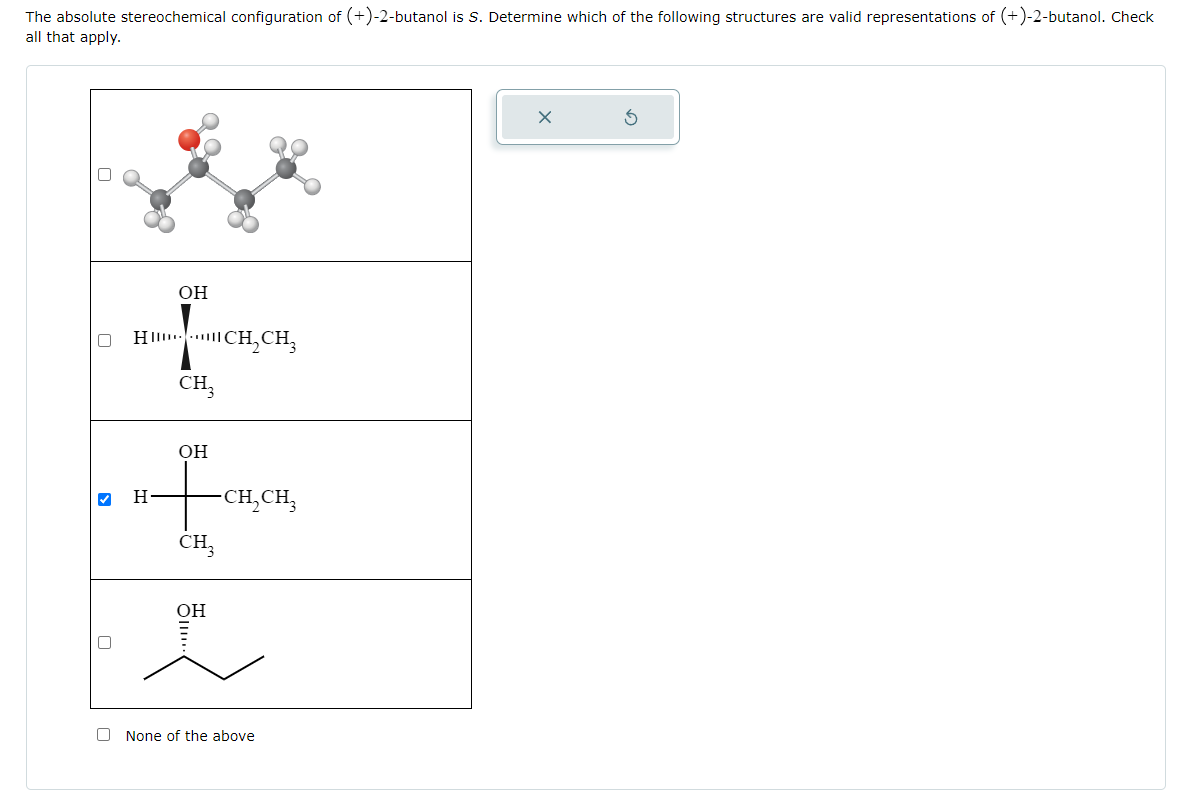 The absolute stereochemical configuration of (+)-2-butanol is S. Determine which of the following structures are valid representations of (+)-2-butanol. Check
all that apply.
0
OH
H….…CH,CH
CH3
H
OH
-CH₂CH₂
CH3
OH
i
None of the above
X