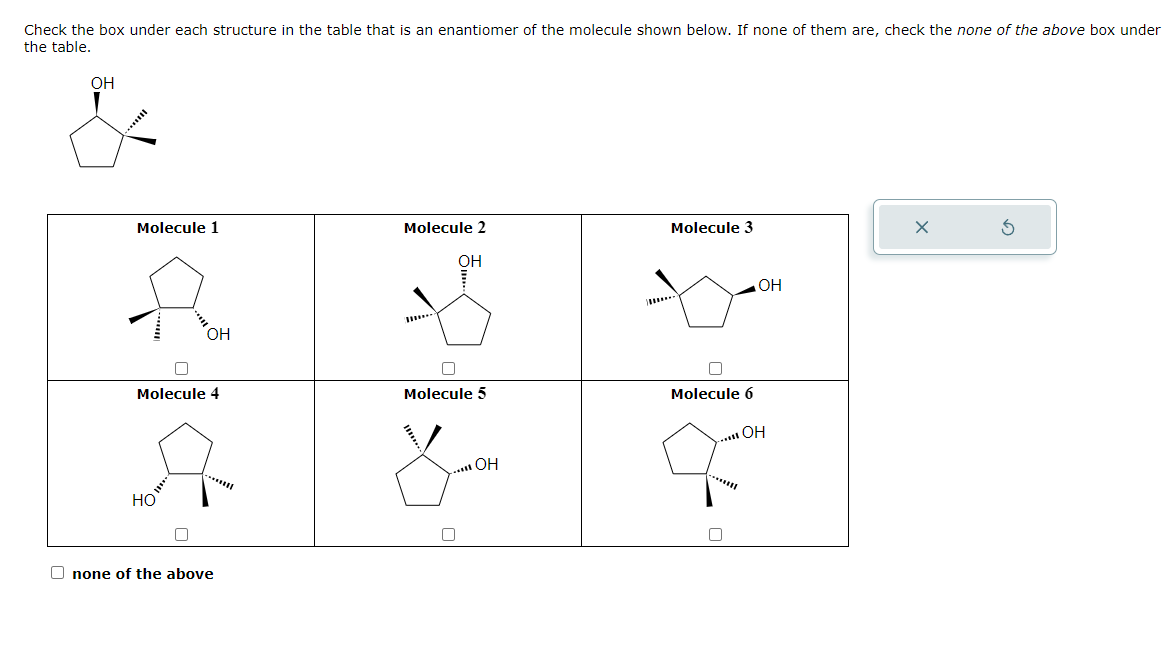 Check the box under each structure in the table that is an enantiomer of the molecule shown below. If none of them are, check the none of the above box under
the table.
OH
"
Molecule 1
OH
Molecule 4
A
НО
С
Onone of the above
Molecule 2
OH
Molecule 5
..... OH
Molecule 3
П
Molecule 6
ОН
..... OH
X
5