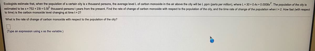 Ecologists estimate that, when the population of a certain city is x thousand persons, the average level L of carbon monoxide in the air above the city will be L ppm (parts per million), where L= 30 +0.4x+ 0.0008x. The population of the city is
estimated to be x =752 + 23t + 0.5t thousand persons t years from the present. Find the rate of change of carbon monoxide with respect to the population of the city, and the time rate of change of the population when t= 2. How fast (with respect
to time) is the carbon monoxide level changing at time t= 2?
What is the rate of change of carbon monoxide with respect to the population of the city?
(Type an expression using x as the variable.)
