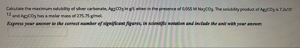 Calculate the maximum solubility of silver carbonate, A92CO3 in g/L when in the presence of 0.055 M Na2C03. The solubility product of Ag2CO3 is 7.2x10
12 and Ag2CO3 has a molar mass of 275.75 g/mol.
Express your answer to the correct number of significant figures, in scientific notation and include the unit with your answer.
