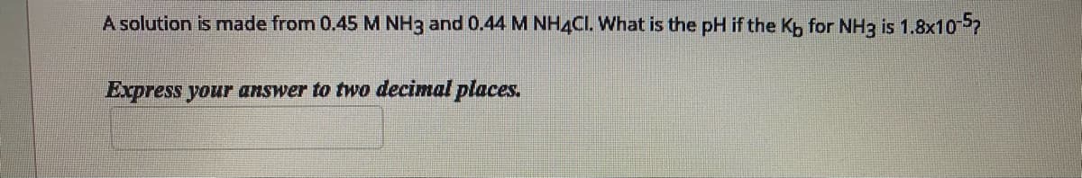 A solution is made from 0.45M NH3 and 0.44 M NH4CI. What is the pH if the Kh for NH3 is 1.8x107
Express your answer to two decimal places.
