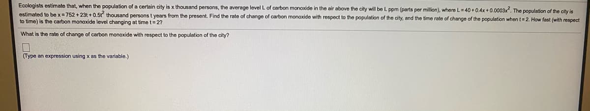 Ecologists estimate that, when the population of a certain city is x thousand persons, the average level L of carbon monoxide in the air above the city will be L ppm (parts per million), where L=40 +0.4x +0.0003x. The population of the city is
estimated to be x= 752 + 23t + 0.51 thousand persons t years from the present. Find the rate of change of carbon monoxide with respect to the population of the city, and the time rate of change of the population when t= 2. How fast (with respect
to time) is the carbon monoxide level changing at time t=27
What is the rate of change of carbon monoxide with respect to the population of the city?
(Type an expression using x as the variable.)
