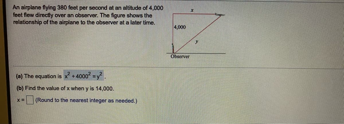 An airplane flying 380 feet per second at an altitude of 4,000
feet flew directly over an observer. The figure shows the
relationship of the airplane to the observer at a later time.
4,000
Observer
(a) The equation is x +4000 =y2.
(b) Find the value of x when y is 14,000.
X =
(Round to the nearest integer as needed.)
