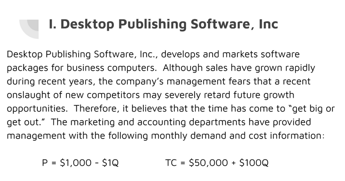 I. Desktop Publishing Software, Inc
Desktop Publishing Software, Inc., develops and markets software
packages for business computers. Although sales have grown rapidly
during recent years, the company's management fears that a recent
onslaught of new competitors may severely retard future growth
opportunities. Therefore, it believes that the time has come to "get big or
get out." The marketing and accounting departments have provided
management with the following monthly demand and cost information:
P = $1,000 - $1Q
TC = $50,000 + $100Q