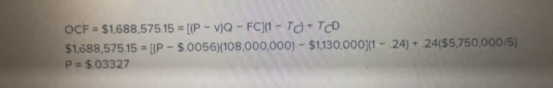 OCF-$1,688,575.15 = [(P-yo-FC](1-Td + TCD
$1.688,575 15 (P $0056)(108.000,000)-$1130.0001 24)+ 24(55,750,000/5)
P = $ 03327
