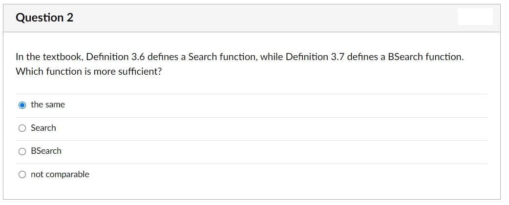 Question 2
In the textbook, Definition 3.6 defines a Search function, while Definition 3.7 defines a BSearch function.
Which function is more sufficient?
O the same
O Search
O BSearch
O not comparable