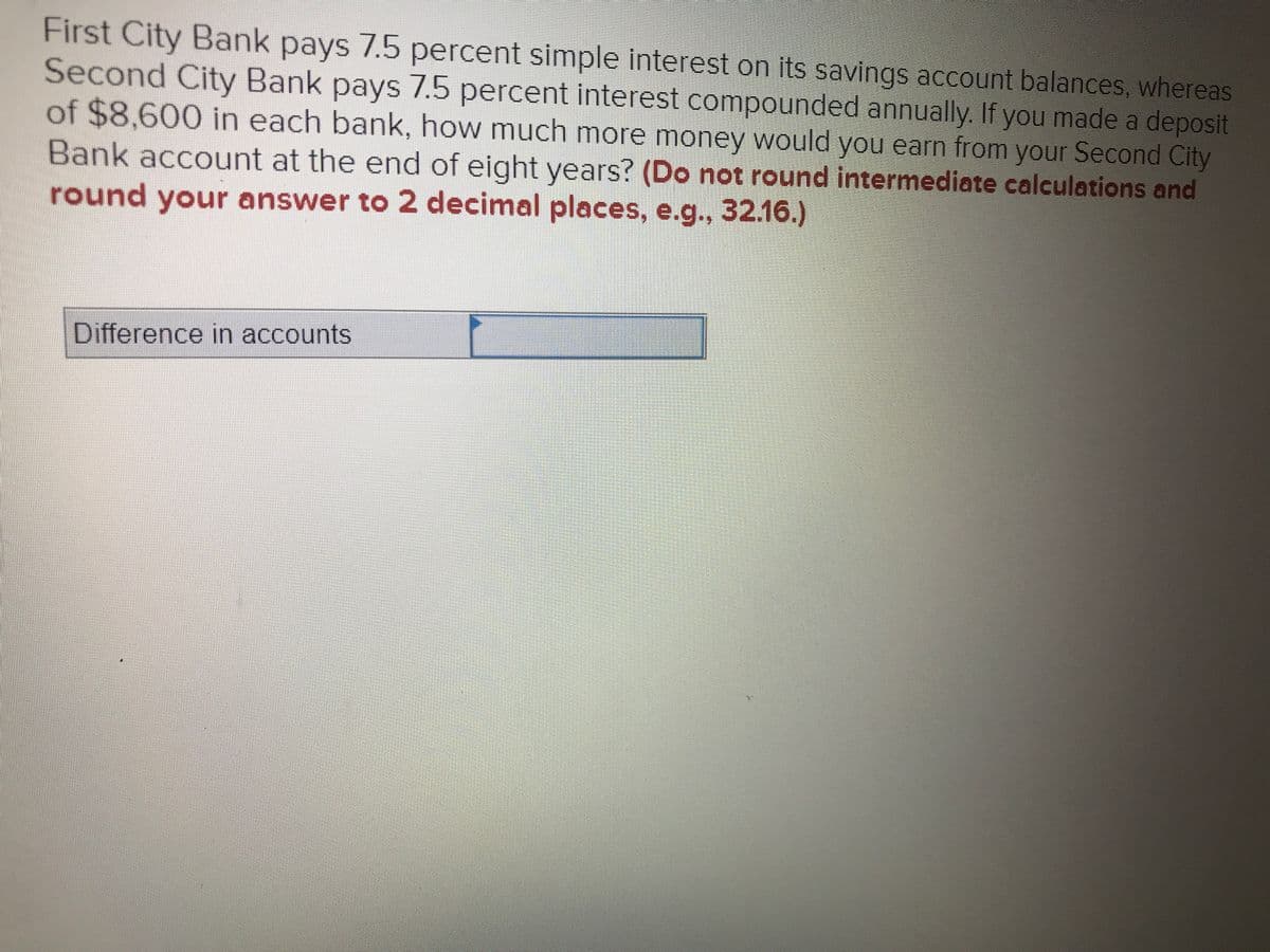 First City Bank pays 7.5 percent simple interest on its savings account balances, whereas Second City Bank pays 7.5 percent interest compounded annually. If you made a deposit of $8,600 in each bank, how much more money would you earn from your Second City Bank account at the end of eight years? (Do not round intermediate calculations and round your answer to 2 decimal places, e.g., 32.16.)

**Difference in accounts**: [input field]