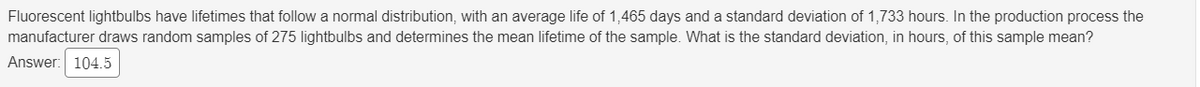 Fluorescent lightbulbs have lifetimes that followa normal distribution, with an average life of 1,465 days and a standard deviation of 1,733 hours. In the production process the
manufacturer draws random samples of 275 lightbulbs and determines the mean lifetime of the sample. What is the standard deviation, in hours, of this sample mean?
Answer: 104.5

