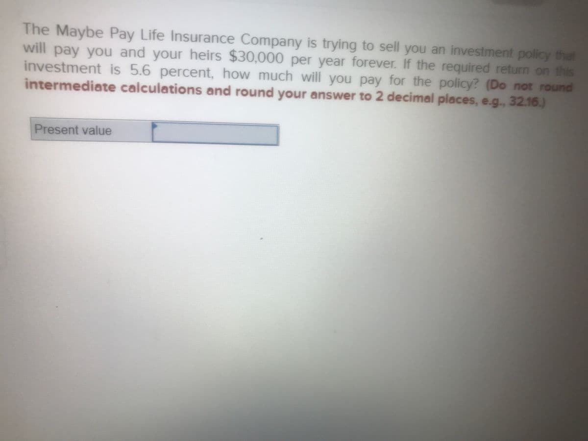 The Maybe Pay Life Insurance Company is trying to sell you an investment policy that
will pay you and your heirs $30,000 per year forever. If the required return on this
investment is 5.6 percent, how much will you pay for the policy? (Do not round
intermediate calculations and round your answer to 2 decimal places, e.g., 32.16.)
Present value
