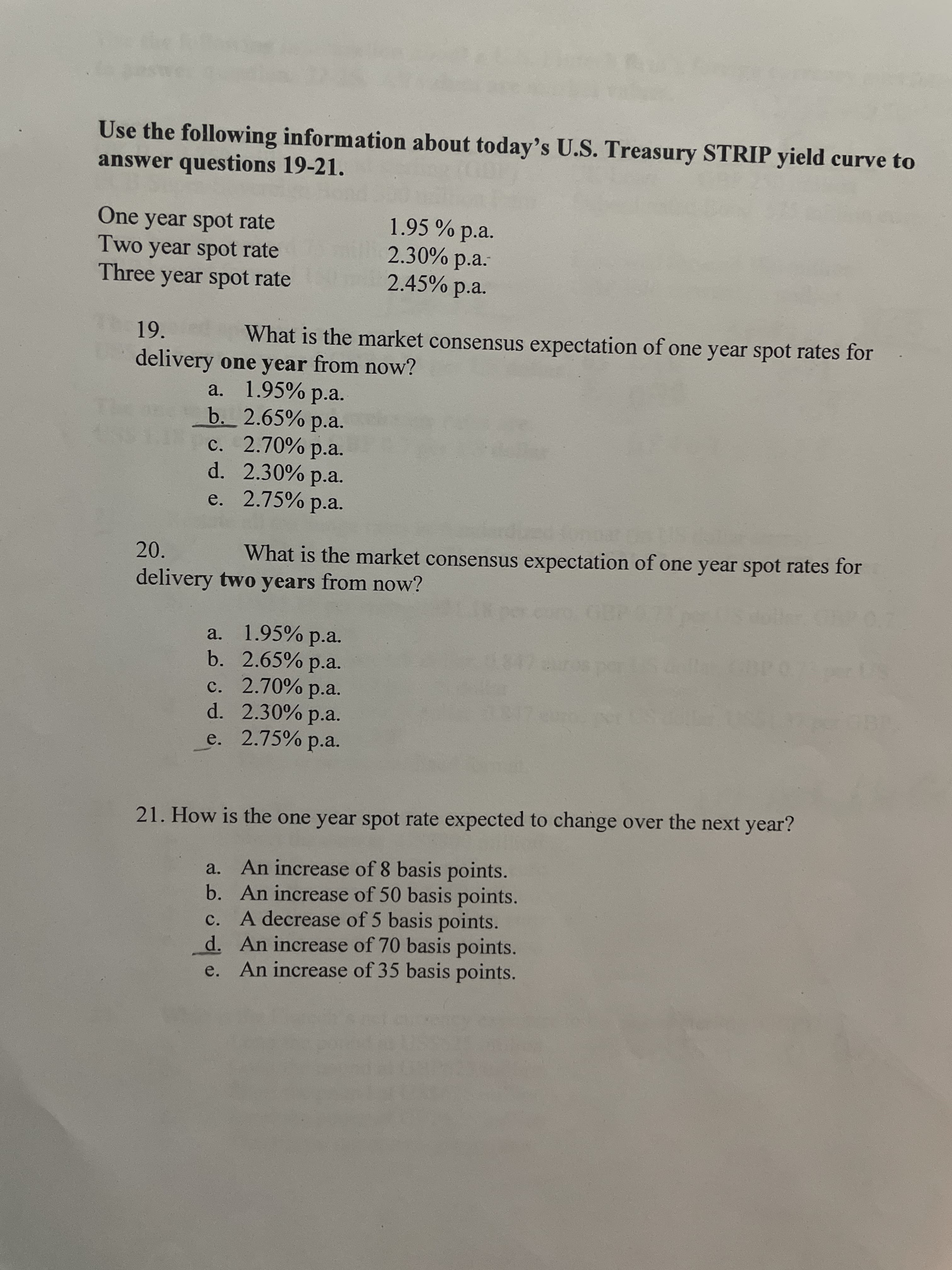 Use the following information about today's U.S. Treasury STRIP yield curve to
answer questions 19-21.
One year spot rate
Two year spot rate
Three year spot rate
1.95 % p.a.
2.30% p.a.
2.45% p.a.
19.
What is the market consensus expectation of one year spot rates for
delivery one year from now?
a. 1.95% p.a.
b. 2.65% p.a.
c. 2.70% p.a.
d. 2.30% p.a.
e. 2.75% p.a.
20.
What is the market consensus expectation of one year spot rates for
delivery two years from now?
a. 1.95% p.a.
b. 2.65% p.a.
c. 2.70% p.a.
d. 2.30% p.a.
e. 2.75% p.a.
21. How is the one year spot rate expected to change over the next year?
a. An increase of 8 basis points.
b. An increase of 50 basis points.
c. A decrease of 5 basis points.
d. An increase of 70 basis points.
e. An increase of 35 basis points.
