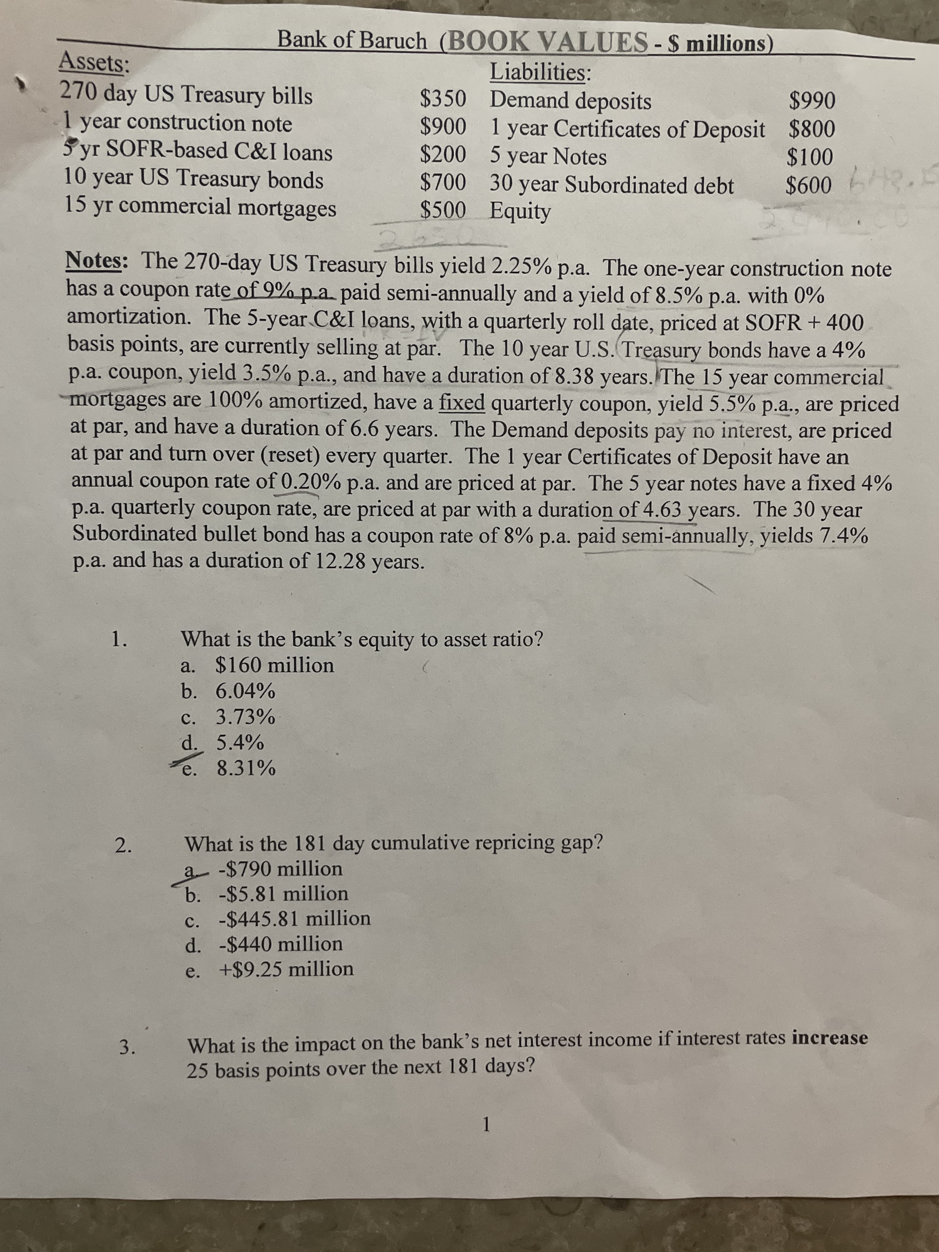 3.
Bank of Baruch (BOOK VALUES-$ millions)
Assets:
270 day US Treasury bills
1 year construction note
5 yr SOFR-based C&I loans
10 year US Treasury bonds
15 yr commercial mortgages
Liabilities:
$350 Demand deposits
$900 1 year Certificates of Deposit $800
$200 5 year Notes
$700 30 year Subordinated debt
$500 Equity
066$
$100
Notes: The 270-day US Treasury bills yield 2.25% p.a. The one-year construction note
has a coupon rate of 9% p.a. paid semi-annually and a yield of 8.5% p.a. with 0%
amortization. The 5-year C&I loans, with a quarterly roll date, priced at SOFR + 400
basis points, are currently selling at par. The 10 year U.S. Treasury bonds have a 4%
p.a. coupon, yield 3.5% p.a., and have a duration of 8.38 years. The 15 year commercial
mortgages are 100% amortized, have a fixed quarterly coupon, yield 5.5% p.a., are priced
at par, and have a duration of 6.6 years. The Demand deposits pay no interest, are priced
at par and turn over (reset) every quarter. The 1 year Certificates of Deposit have an
annual coupon rate of 0.20% p.a. and are priced at par. The 5 year notes have a fixed 4%
p.a. quarterly coupon rate, are priced at par with a duration of 4.63 years. The 30 year
Subordinated bullet bond has a coupon rate of 8% p.a. paid semi-annually, yields 7.4%
p.a. and has a duration of 12.28 years.
1.
What is the bank's equity to asset ratio?
a. $160 million
b. 6.04%
c. 3.73%
d. 5.4%
e. 8.31%
What is the 181 day cumulative repricing gap?
a -$790 million
b. -$5.81 million
c. -$445.81 million
d. -$440 million
e. +$9.25 million
2.
What is the impact on the bank's net interest income if interest rates increase
25 basis points over the next 181 days?
