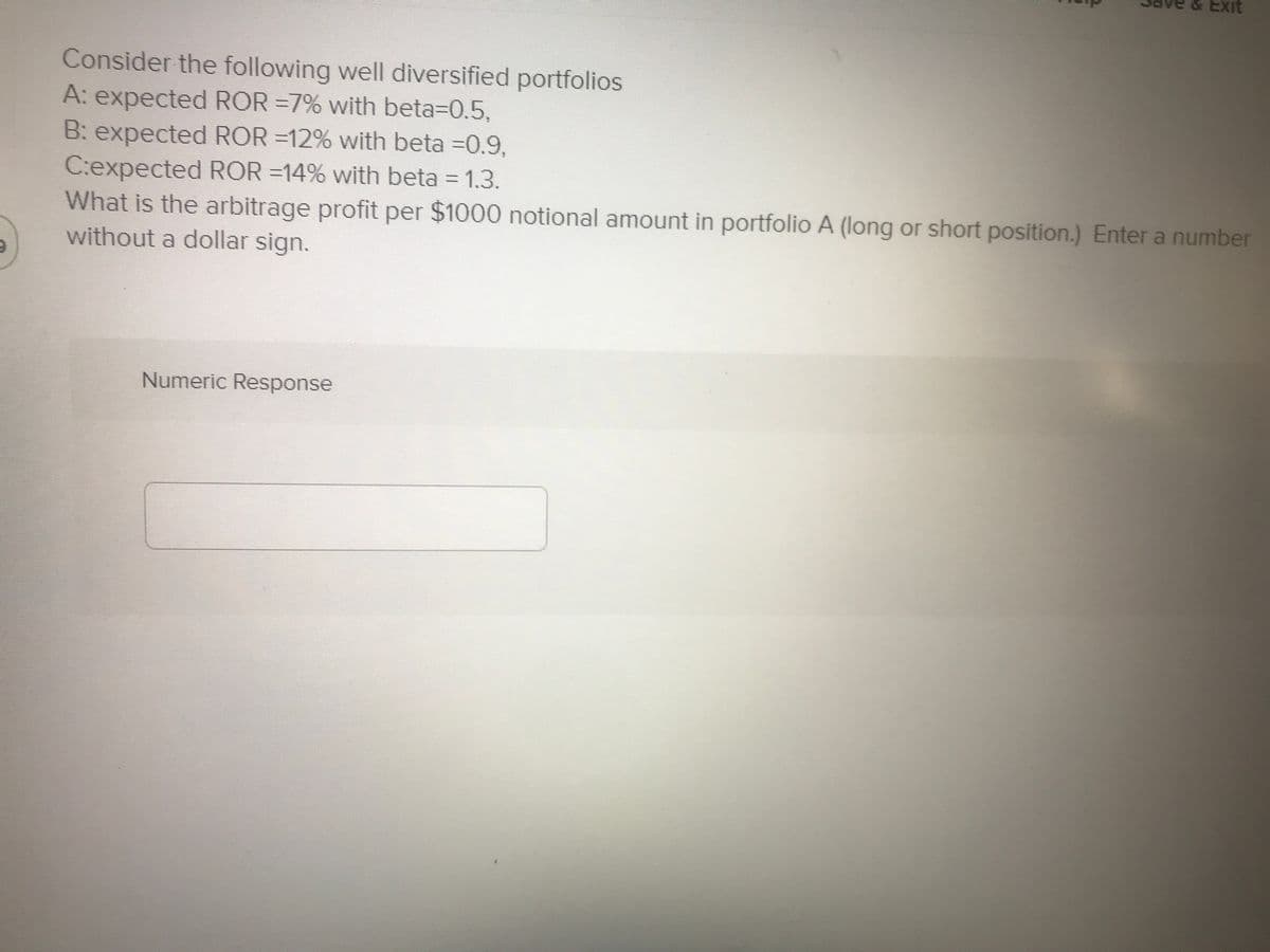 & Exit
Consider the following well diversified portfolios
A: expected ROR =7% with beta=0.5,
B: expected ROR =12% with beta =0.9.
C:expected ROR =14% with beta = 1.3.
What is the arbitrage profit per $1000 notional amount in portfolio A (long or short position.) Enter a number
without a dollar sign.
Numeric Response
