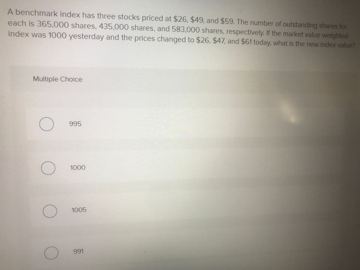 A benchmark index has three stocks priced at $26, $49, and $59. The number of outstanding shares for
each is 365,000 shares, 435,000 shares, and 583,000 shares, respectively. If the market value weighted
index was 1000 yesterday and the prices changed to $26, $47, and $61 today, what is the new index value?
Multiple Choice
995
1000
1005
991
