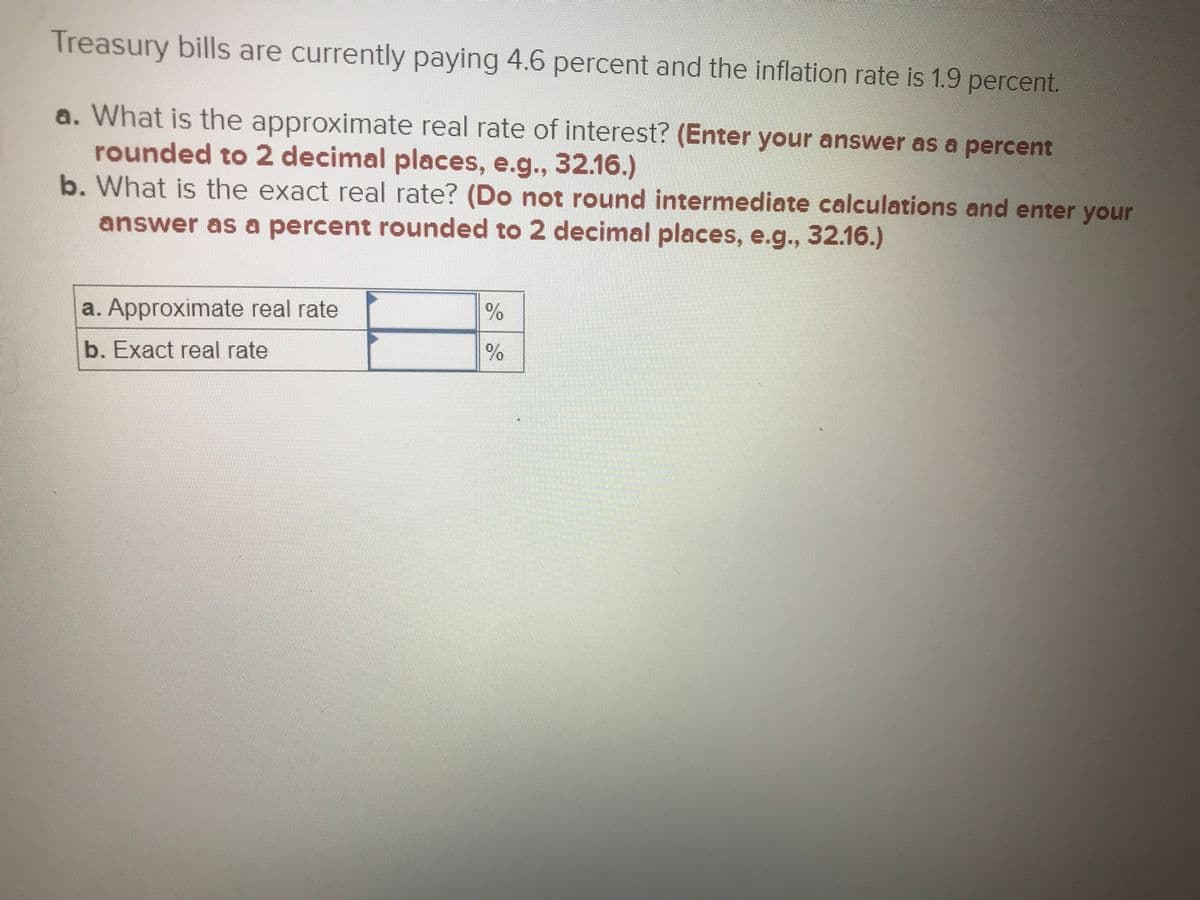 **Understanding Treasury Bills: Real Rate of Interest**

**Treasury bills are currently paying 4.6 percent and the inflation rate is 1.9 percent.**

**a. What is the approximate real rate of interest?** 
(*Enter your answer as a percent rounded to 2 decimal places, e.g., 32.16.*)

**b. What is the exact real rate?** 
(*Do not round intermediate calculations and enter your answer as a percent rounded to 2 decimal places, e.g., 32.16.*)

| a. Approximate real rate | _______ % |
|:------------------------:|----------|
| b. Exact real rate       | _______ % |

### Explanation:
To determine the real rate of return or interest, which accounts for inflation, we have two methods: the approximate method and the exact method.

1. **Approximate Real Rate Calculation:**
   The approximate real rate can be found using the formula:
   \[
   \text{Approximate Real Rate} \approx \text{Nominal Rate} - \text{Inflation Rate}
   \]

2. **Exact Real Rate Calculation:**
   The exact real rate can be calculated using the formula:
   \[
   \text{Exact Real Rate} = \frac{1 + \text{Nominal Rate}}{1 + \text{Inflation Rate}} - 1
   \]
   Here, the rates need to be in decimal form before doing the calculations. 

These calculations help in understanding the purchasing power growth taking into account inflation.

*Note: Fill in your calculated values in the provided table's blank spaces.*