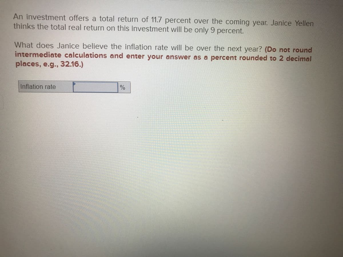 An investment offers a total return of 11.7 percent over the coming year. Janice Yellen
thinks the total real return on this investment will be only 9 percent.
What does Janice believe the inflation rate will be over the next year? (Do not round
intermediate calculations and enter your answer as a percent rounded to 2 decimal
places, e.g.., 32.16.)
Inflation rate
