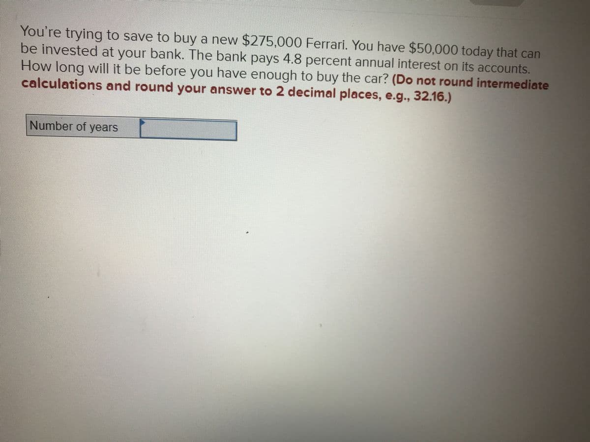 ### Investment Interest Calculation

**Scenario:**
- You aim to purchase a new Ferrari priced at $275,000.
- Currently, you have $50,000 available for investment.
- The bank offers an annual interest rate of 4.8% on its accounts.

**Objective:**
- Determine the number of years required to accumulate enough money to purchase the Ferrari using the given initial investment and interest rate.

**Instructions:**
1. **Calculate Using the Compound Interest Formula:**
   
   The compound interest formula is:
   \[
   A = P \left(1 + \frac{r}{n}\right)^{nt}
   \]
   where:
   - \(A\) is the future value of the investment/loan, including interest.
   - \(P\) is the principal investment amount (initial deposit or loan amount).
   - \(r\) is the annual interest rate (decimal).
   - \(n\) is the number of times that interest is compounded per unit \(t\).
   - \(t\) is the time the money is invested for in years.

2. **Given Data:**
   - \(A = 275,000\)
   - \(P = 50,000\)
   - \(r = 4.8\% \text{ or } 0.048\)
   - Assuming interest is compounded once per year (\(n = 1\))
   
3. **Rearrange the Formula to Solve for \(t\):**
   
   \[
   t = \frac{\log\left(\frac{A}{P}\right)}{n \cdot \log\left(1 + \frac{r}{n}\right)}
   \]

4. **Perform Calculations:**
   - First, substitute the values into the equation.
     \[
     t = \frac{\log\left(\frac{275,000}{50,000}\right)}{\log\left(1 + 0.048\right)}
     \]
   - Calculate the logarithms and solve for \(t\).

5. **Enter Your Answer:**
   - Ensure to **not round** intermediate calculations and **round the final answer to 2 decimal places**.
  
Enter your result in the provided text box:
```
Number of years: [Your Answer]
```