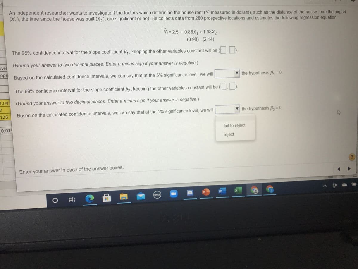 An independent researcher wants to investigate if the factors which determine the house rent (Y, measured in dollars), such as the distance of the house from the airport
(X,), the time since the house was built (X,), are significant or not. He collects data from 280 prospective locations and estimates the following regression equation:
Y = 2.5 -0.88X, +1.98X2.
(0.98) (2.14)
The 95% confidence interval for the slope coefficient B,, keeping the other variables constant will be
(Round your answer to two decimal places. Enter a minus sign if your answer is negative.)
owe
ppe
Based on the calculated confidence intervals, we can say that at the 5% significance level, we will
V the hypothesis B, = 0.
The 99% confidence interval for the slope coefficient B,, keeping the other variables constant will be (.
1.04
(Round your answer to two decimal places. Enter a minus sign if your answer is negative.)
Based on the calculated confidence intervals, we can say that at the 1% significance level, we will
the hypothesis B, = 0.
126
0.019
fail to reject
reject
Enter your answer in each of the answer boxes.
DELL
