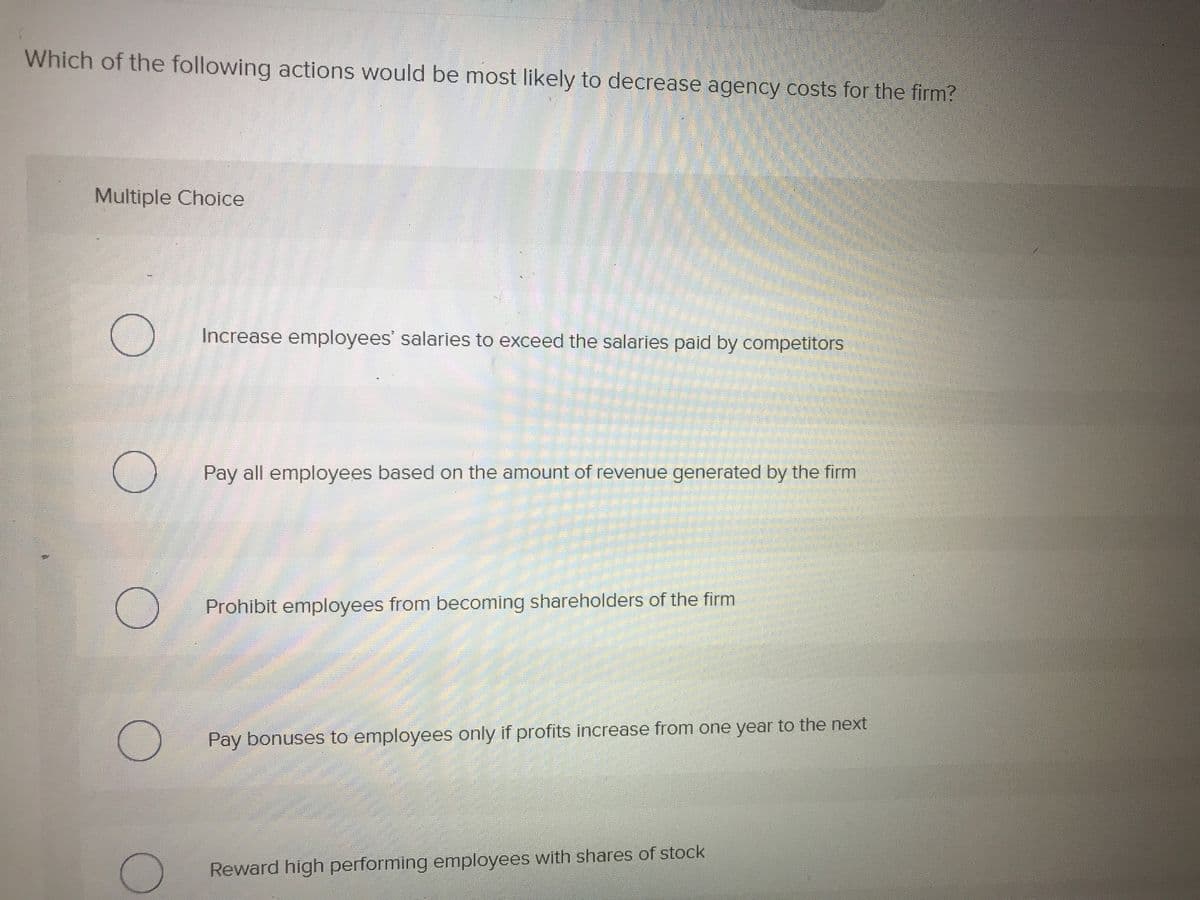 Which of the following actions would be most likely to decrease agency costs for the firm?
Multiple Choice
Increase employees' salaries to exceed the salaries paid by competitors
Pay all employees based on the amount of revenue generated by the firm
Prohibit employees from becoming shareholders of the firm
Pay bonuses to employees only if profits increase from one year to the next
Reward high performing employees with shares of stock
